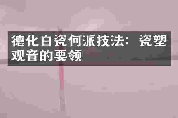 德化白瓷何派技法：瓷塑观音的要领