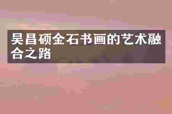 吴昌硕金石书画的艺术融合之路