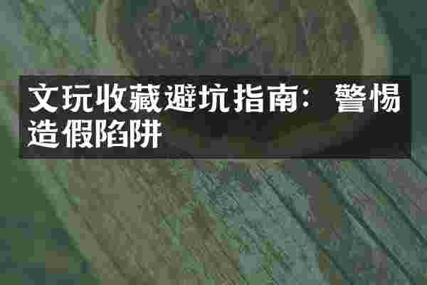 文玩收藏避坑指南：警惕造假陷阱