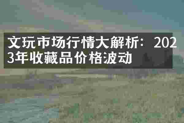 文玩市场行情大解析：2023年收藏品价格波动