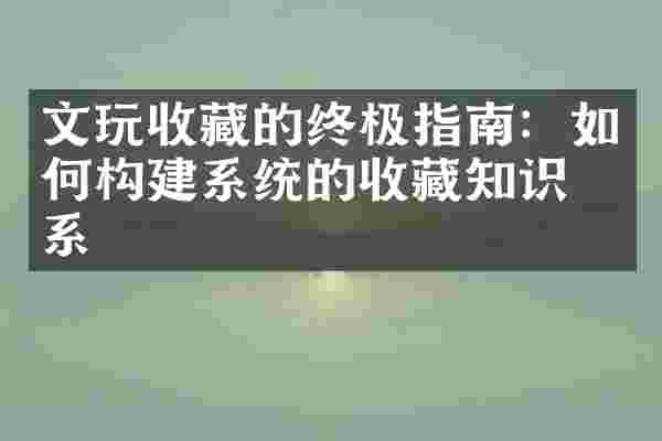 文玩收藏的终极指南：如何构建系统的收藏知识体系