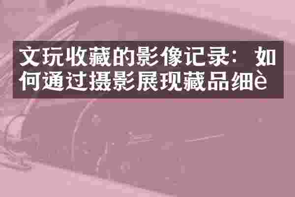 文玩收藏的影像记录：如何通过摄影展现藏品细节