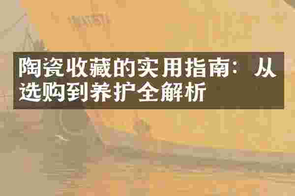 陶瓷收藏的实用指南：从选购到养护全解析