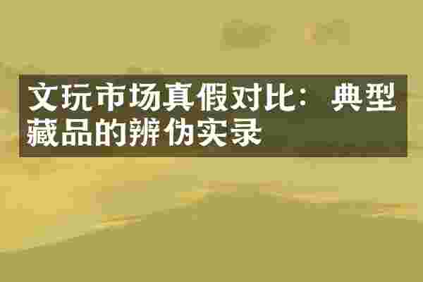 文玩市场真假对比：典型藏品的辨伪实录