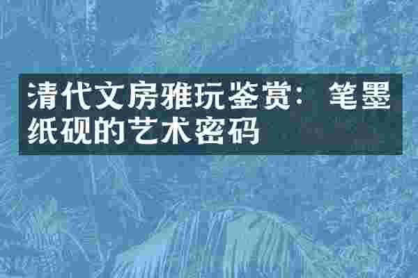 清代文房雅玩鉴赏：笔墨纸砚的艺术密码