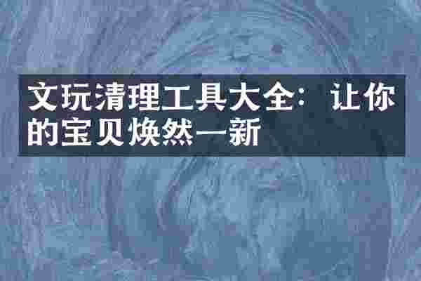 文玩清理工具大全：让你的宝贝焕然一新