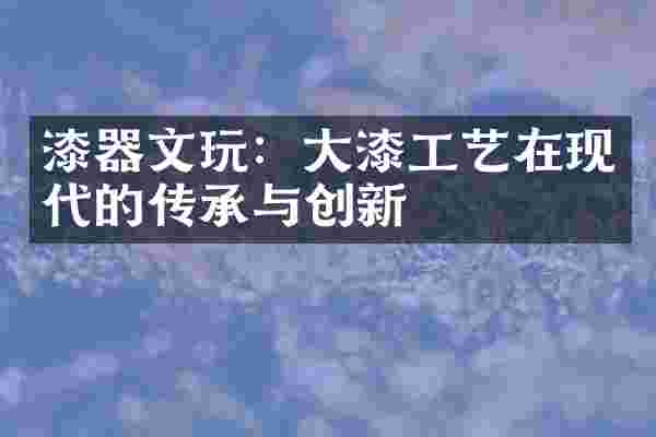 漆器文玩：大漆工艺在现代的传承与创新