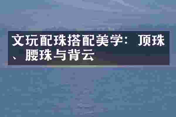 文玩配珠搭配美学：顶珠、腰珠与背云