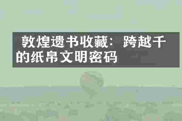  敦煌遗书收藏：跨越千年的纸帛文明密码