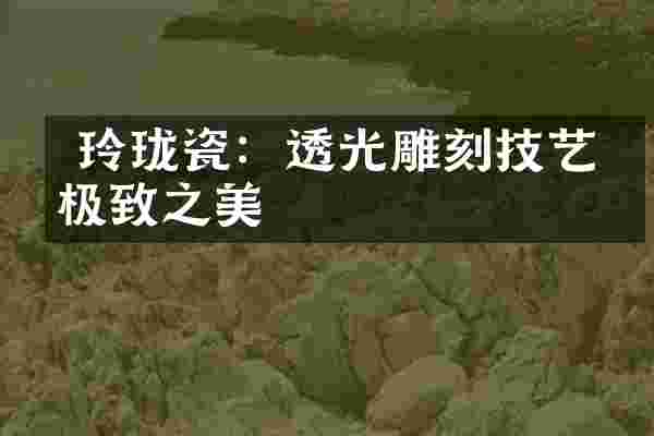  玲珑瓷：透光雕刻技艺的极致之美