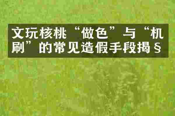 文玩核桃&ldquo;做色&rdquo;与&ldquo;机刷&rdquo;的常见造假手段揭秘