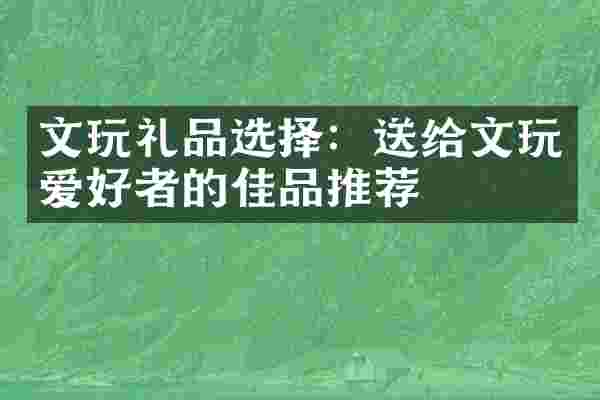 文玩礼品选择:送给文玩爱好者的佳品推荐