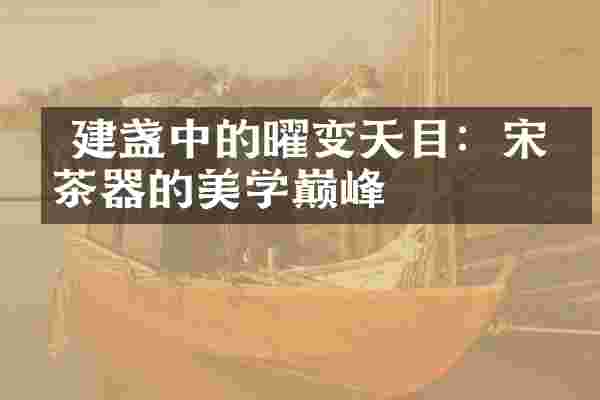 建盏中的曜变天目:宋代茶器的美学巅峰