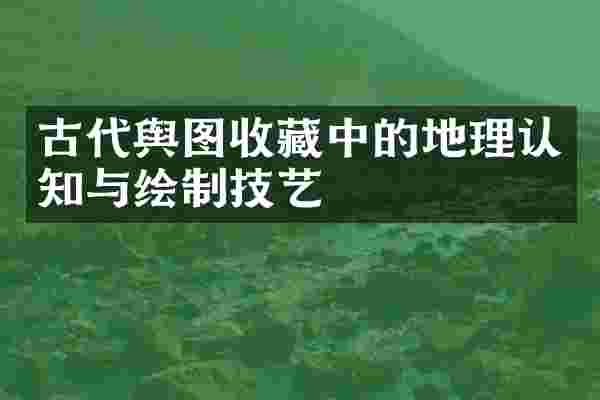 古代舆图收藏中的地理认知与绘制技艺