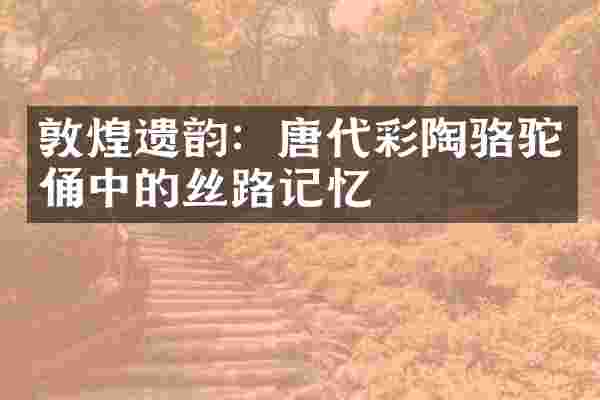 敦煌遗韵：唐代彩陶骆驼俑中的丝路记忆