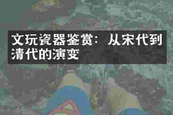 文玩瓷器鉴赏：从宋代到清代的演变