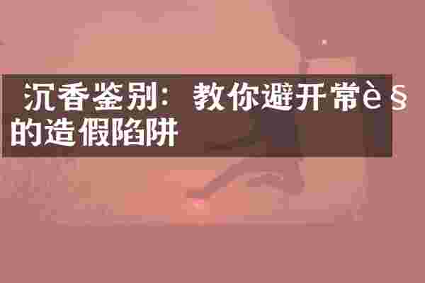  沉香鉴别：教你避开常见的造假陷阱