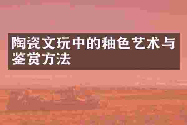 陶瓷文玩中的釉色艺术与鉴赏方法