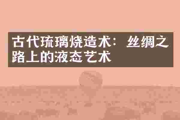 古代琉璃烧造术：丝绸之路上的液态艺术