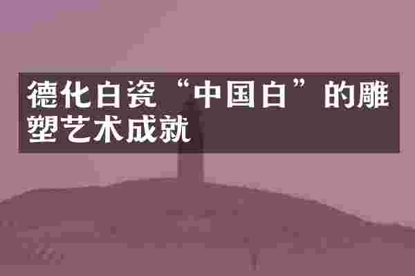 德化白瓷&ldquo;中国白&rdquo;的雕塑艺术成就