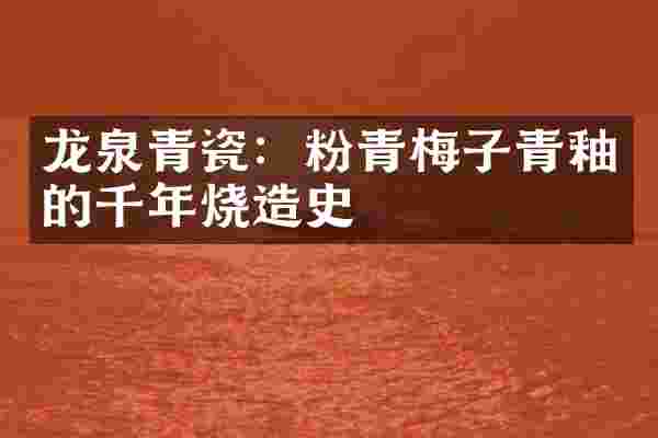 龙泉青瓷:粉青梅子青釉的千年烧造史