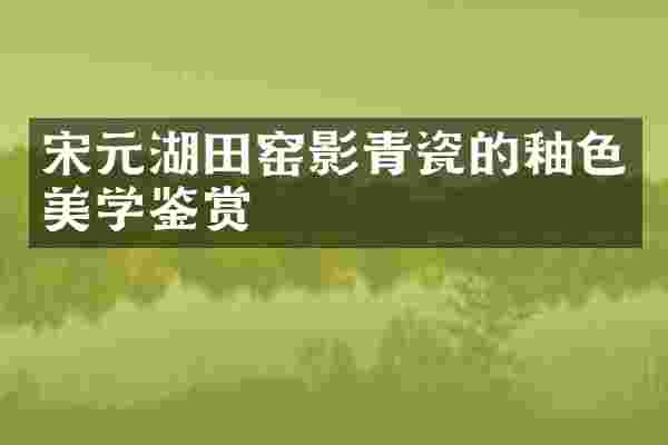 宋元湖田窑影青瓷的釉色美学鉴赏