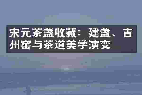 宋元茶盏收藏：建盏、吉州窑与茶道美学演变