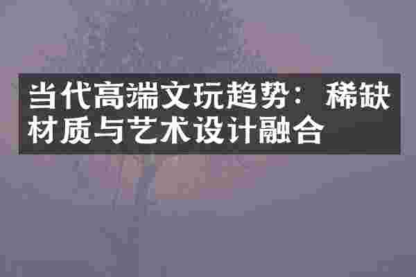 当代高端文玩趋势：稀缺材质与艺术设计融合