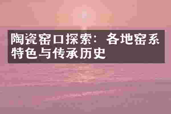 陶瓷窑口探索：各地窑系特色与传承历史