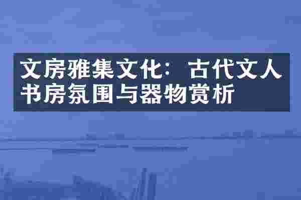 文房雅集文化：古代文人书房氛围与器物赏析
